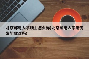 北京邮电大学硕士怎么样(北京邮电大学研究生毕业难吗)