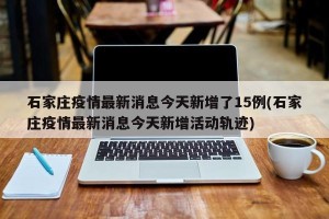 石家庄疫情最新消息今天新增了15例(石家庄疫情最新消息今天新增活动轨迹)