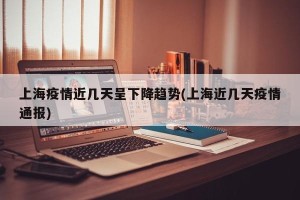 上海疫情近几天呈下降趋势(上海近几天疫情通报)