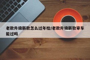 老款升级新款怎么过年检/老款升级新款审车能过吗