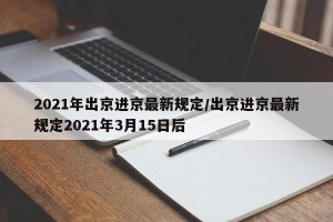 2021年出京进京最新规定/出京进京最新规定2021年3月15日后