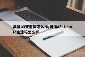 奥迪a3变速箱怎么样/奥迪a3stronic变速箱怎么样