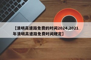 【清明高速路免费的时间2024,2021年清明高速路免费时间规定】