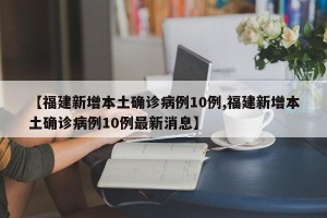 【福建新增本土确诊病例10例,福建新增本土确诊病例10例最新消息】