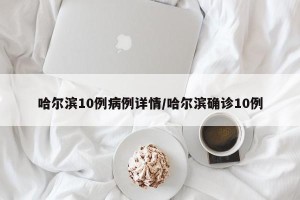 哈尔滨10例病例详情/哈尔滨确诊10例