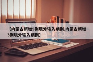 【内蒙古新增5例境外输入病例,内蒙古新增3例境外输入病例】