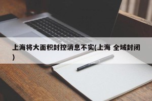 上海将大面积封控消息不实(上海 全域封闭)