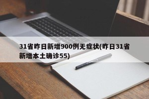 31省昨日新增900例无症状(昨日31省新增本土确诊55)