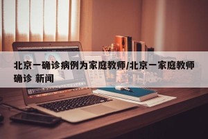 北京一确诊病例为家庭教师/北京一家庭教师确诊 新闻