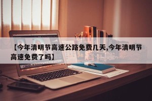 【今年清明节高速公路免费几天,今年清明节高速免费了吗】