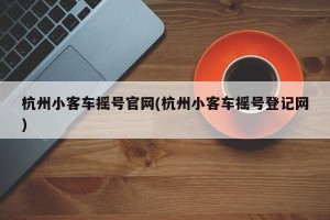 杭州小客车摇号官网(杭州小客车摇号登记网)
