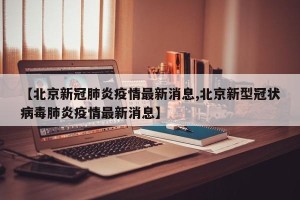 【北京新冠肺炎疫情最新消息,北京新型冠状病毒肺炎疫情最新消息】