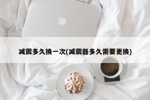 减震多久换一次(减震器多久需要更换)
