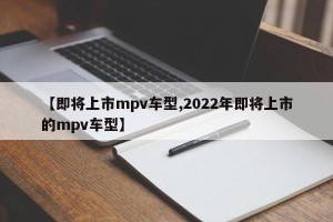 【即将上市mpv车型,2022年即将上市的mpv车型】