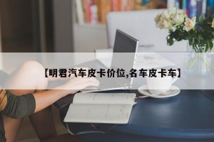 【明君汽车皮卡价位,名车皮卡车】