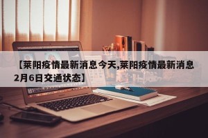 【莱阳疫情最新消息今天,莱阳疫情最新消息2月6日交通状态】