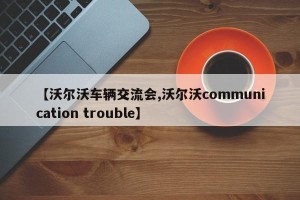 【沃尔沃车辆交流会,沃尔沃communication trouble】