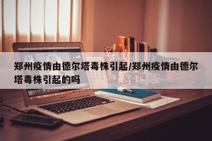 郑州疫情由德尔塔毒株引起/郑州疫情由德尔塔毒株引起的吗