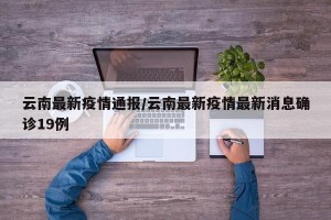 云南最新疫情通报/云南最新疫情最新消息确诊19例