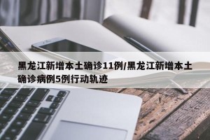 黑龙江新增本土确诊11例/黑龙江新增本土确诊病例5例行动轨迹