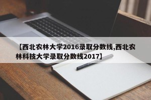 【西北农林大学2016录取分数线,西北农林科技大学录取分数线2017】