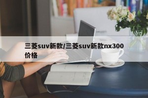 三菱suv新款/三菱suv新款nx300价格