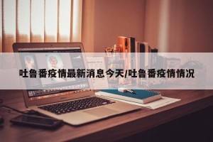 吐鲁番疫情最新消息今天/吐鲁番疫情情况