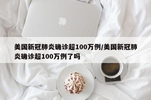 美国新冠肺炎确诊超100万例/美国新冠肺炎确诊超100万例了吗