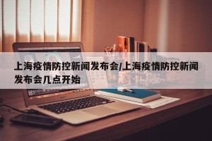 上海疫情防控新闻发布会/上海疫情防控新闻发布会几点开始