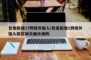 甘肃新增17例境外输入/甘肃新增1例境外输入新冠肺炎确诊病例
