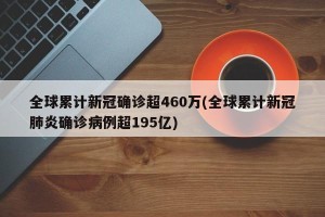 全球累计新冠确诊超460万(全球累计新冠肺炎确诊病例超195亿)