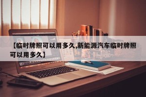 【临时牌照可以用多久,新能源汽车临时牌照可以用多久】