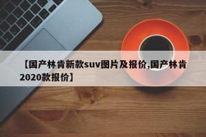 【国产林肯新款suv图片及报价,国产林肯2020款报价】