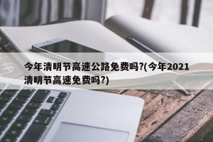 今年清明节高速公路免费吗?(今年2021清明节高速免费吗?)
