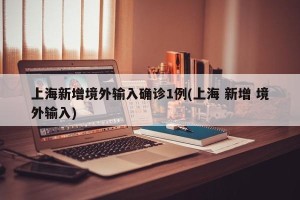上海新增境外输入确诊1例(上海 新增 境外输入)