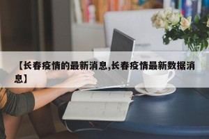 【长春疫情的最新消息,长春疫情最新数据消息】