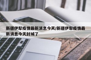 新疆伊犁疫情最新消息今天/新疆伊犁疫情最新消息今天封城了