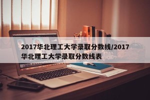 2017华北理工大学录取分数线/2017华北理工大学录取分数线表