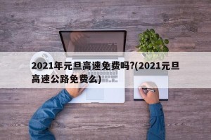 2021年元旦高速免费吗?(2021元旦高速公路免费么)