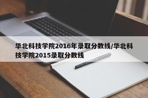 华北科技学院2016年录取分数线/华北科技学院2015录取分数线