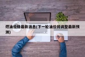 燃油价格最新消息(下一轮油价将调整最新预测)