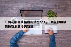 广州花都区疫情最新消息今天/广州花都区疫情最新消息今天新增