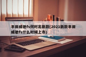 丰田威驰fs何时出新款(2021新款丰田威驰fs什么时候上市)