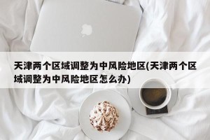天津两个区域调整为中风险地区(天津两个区域调整为中风险地区怎么办)