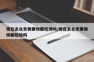 现在去北京需要核酸检测吗/现在去北京要做核酸检验吗