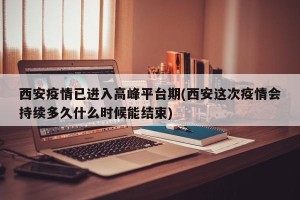 西安疫情已进入高峰平台期(西安这次疫情会持续多久什么时候能结束)