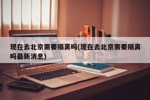 现在去北京需要隔离吗(现在去北京需要隔离吗最新消息)