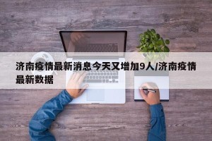 济南疫情最新消息今天又增加9人/济南疫情最新数据