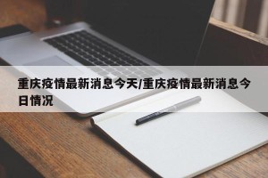重庆疫情最新消息今天/重庆疫情最新消息今日情况