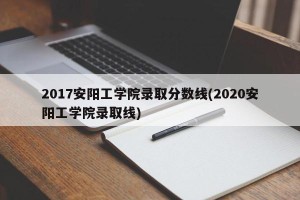 2017安阳工学院录取分数线(2020安阳工学院录取线)